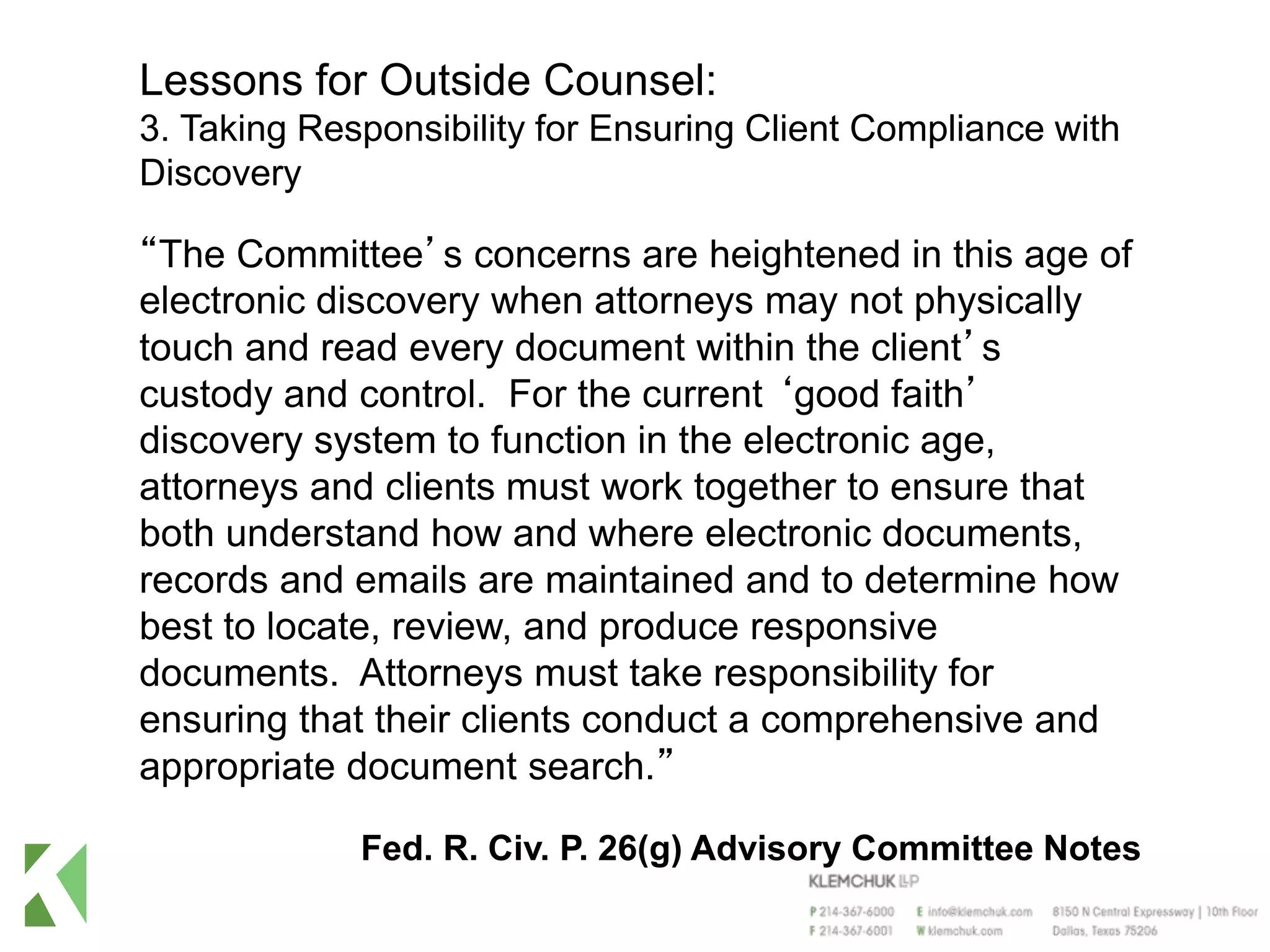 Lessons for Outside Counsel:
3. Taking Responsibility for Ensuring Client Compliance with
Discovery
“The Committee’s concerns are heightened in this age of
electronic discovery when attorneys may not physically
touch and read every document within the client’s
custody and control. For the current ‘good faith’
discovery system to function in the electronic age,
attorneys and clients must work together to ensure that
both understand how and where electronic documents,
records and emails are maintained and to determine how
best to locate, review, and produce responsive
documents. Attorneys must take responsibility for
ensuring that their clients conduct a comprehensive and
appropriate document search.”
Fed. R. Civ. P. 26(g) Advisory Committee Notes
 