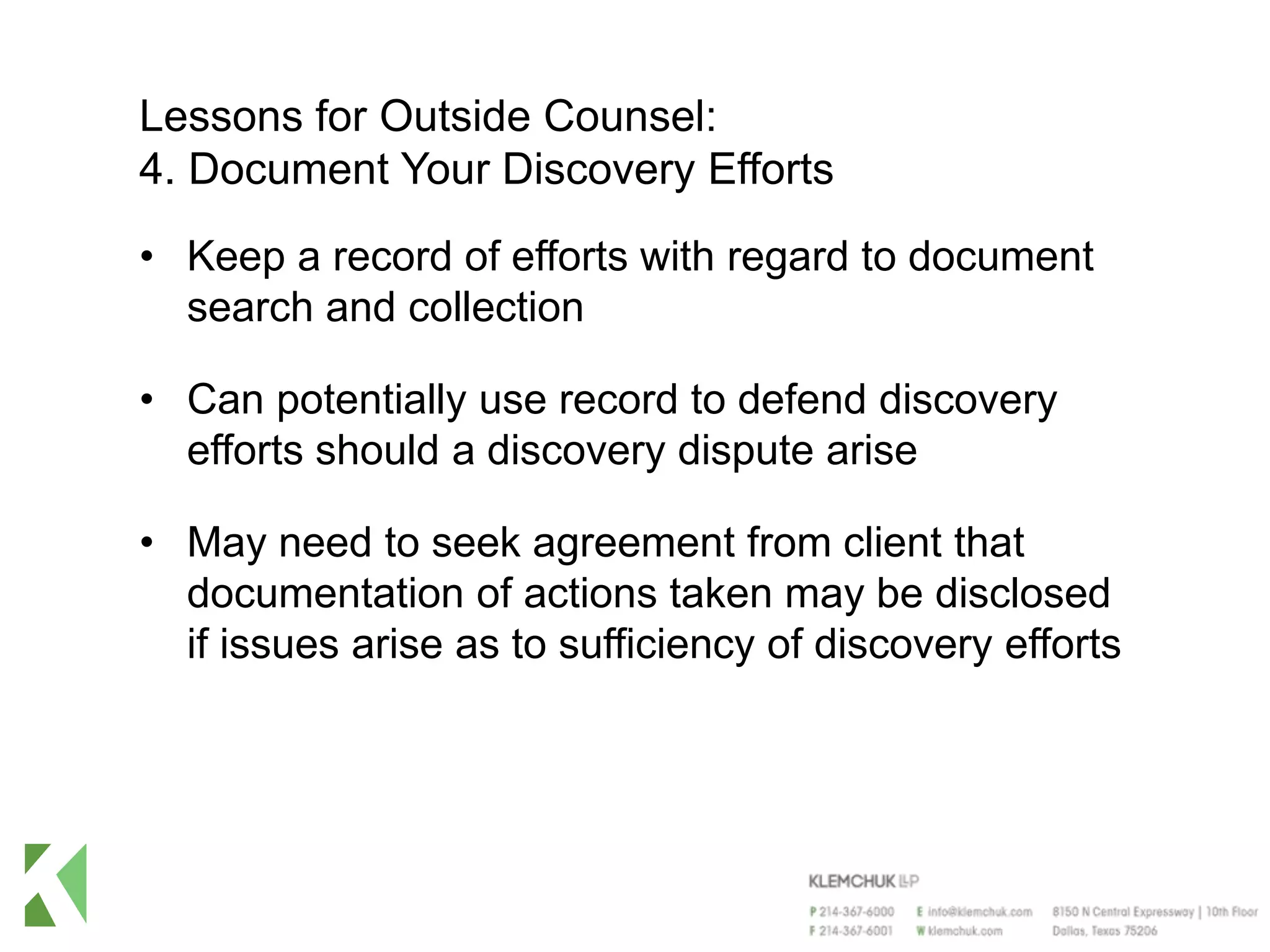 Lessons for Outside Counsel:
4. Document Your Discovery Efforts
• Keep a record of efforts with regard to document
search and collection
• Can potentially use record to defend discovery
efforts should a discovery dispute arise
• May need to seek agreement from client that
documentation of actions taken may be disclosed
if issues arise as to sufficiency of discovery efforts
 