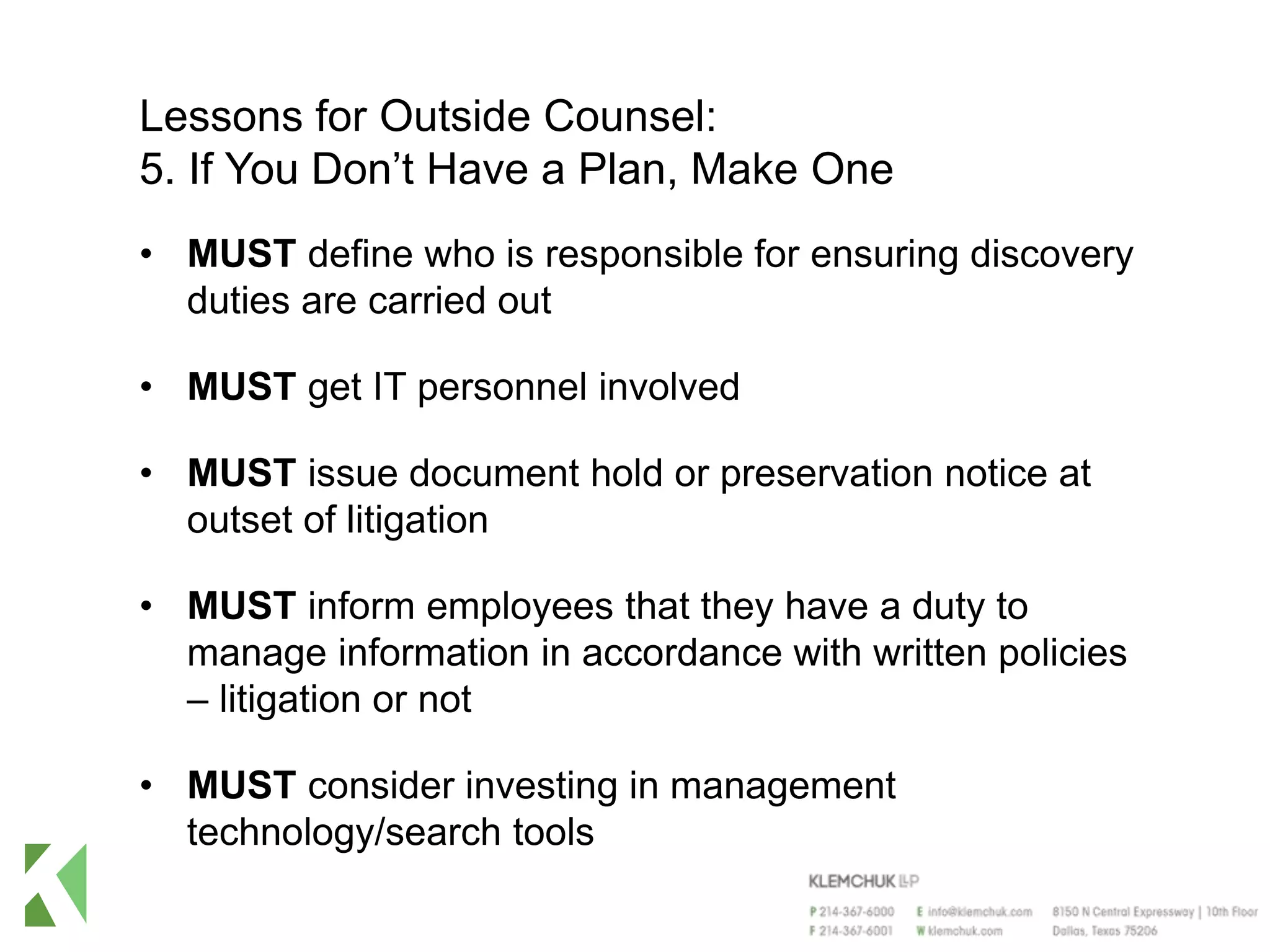 Lessons for Outside Counsel:
5. If You Don’t Have a Plan, Make One
• MUST define who is responsible for ensuring discovery
duties are carried out
• MUST get IT personnel involved
• MUST issue document hold or preservation notice at
outset of litigation
• MUST inform employees that they have a duty to
manage information in accordance with written policies
– litigation or not
• MUST consider investing in management
technology/search tools
 