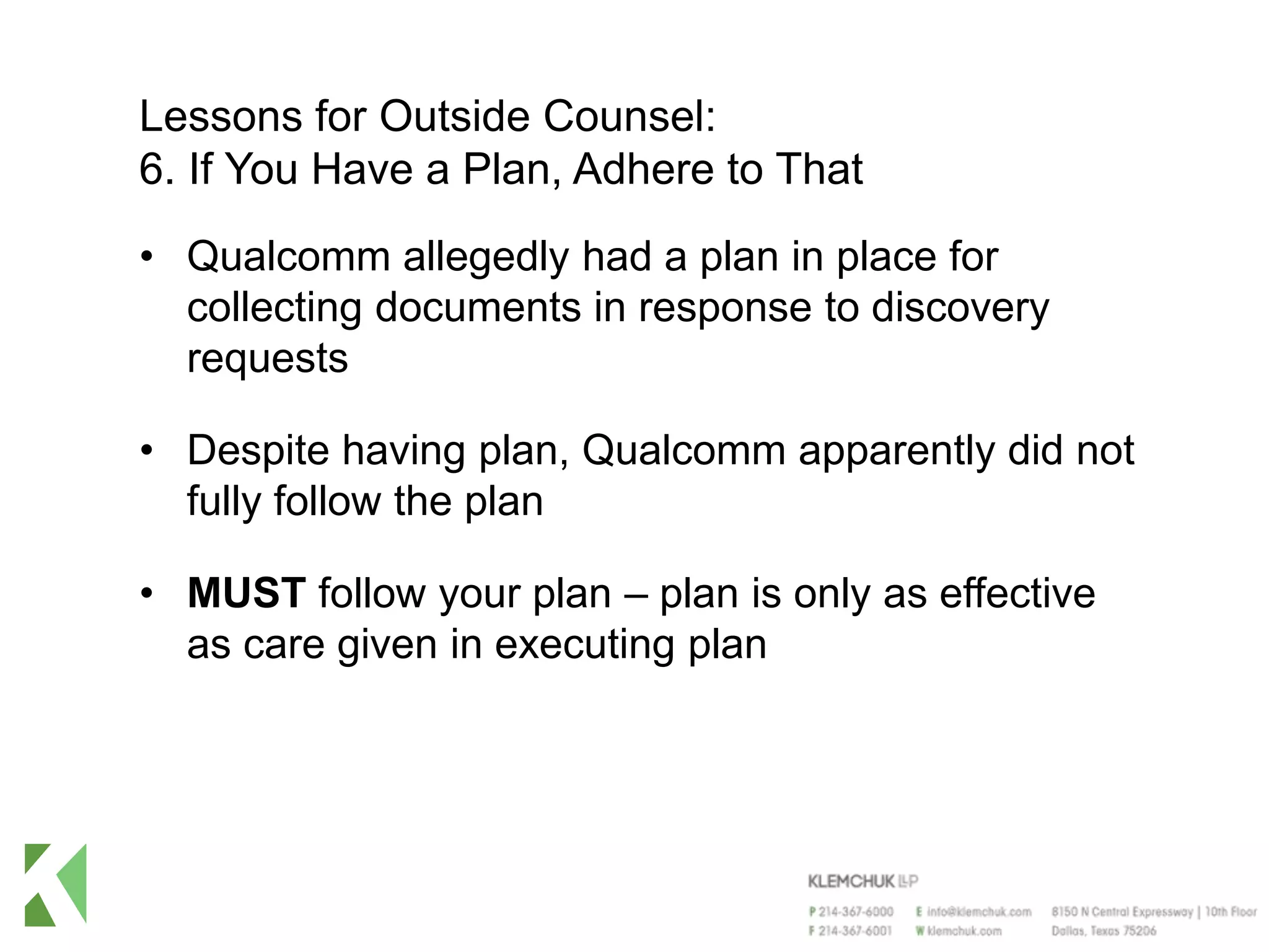 Lessons for Outside Counsel:
6. If You Have a Plan, Adhere to That
• Qualcomm allegedly had a plan in place for
collecting documents in response to discovery
requests
• Despite having plan, Qualcomm apparently did not
fully follow the plan
• MUST follow your plan – plan is only as effective
as care given in executing plan
 