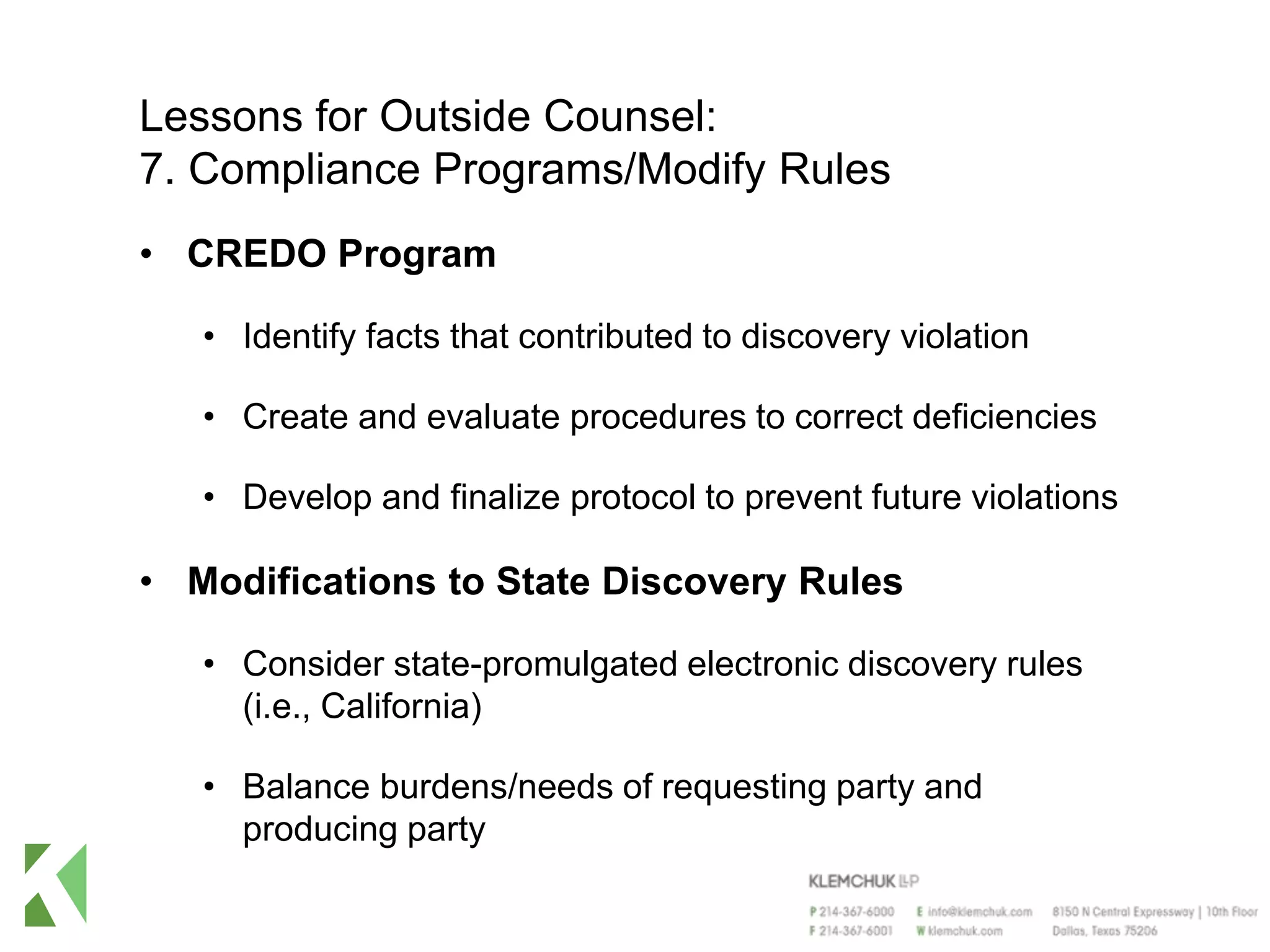 Lessons for Outside Counsel:
7. Compliance Programs/Modify Rules
• CREDO Program
• Identify facts that contributed to discovery violation
• Create and evaluate procedures to correct deficiencies
• Develop and finalize protocol to prevent future violations
• Modifications to State Discovery Rules
• Consider state-promulgated electronic discovery rules
(i.e., California)
• Balance burdens/needs of requesting party and
producing party
 