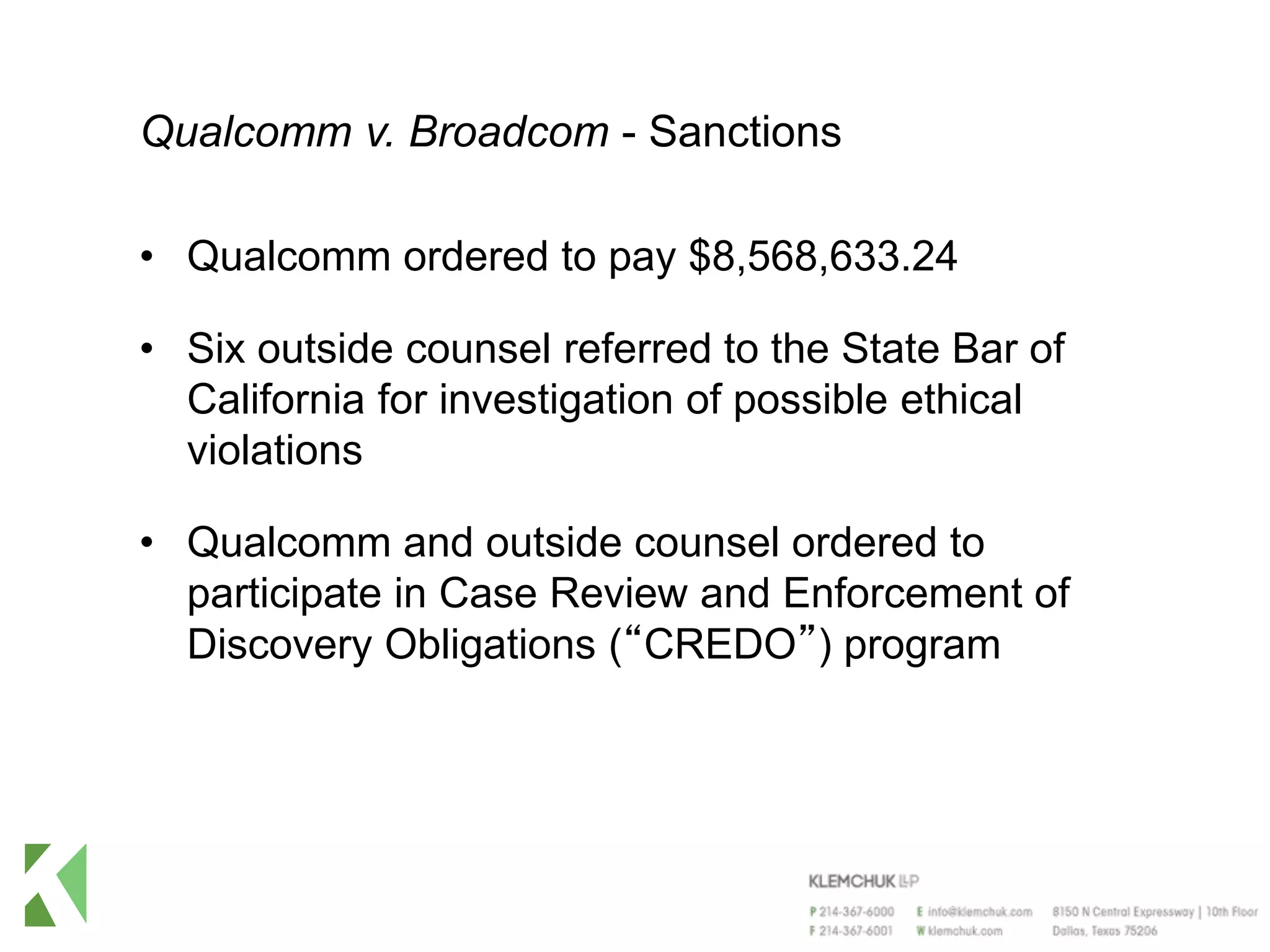 Qualcomm v. Broadcom - Sanctions
• Qualcomm ordered to pay $8,568,633.24
• Six outside counsel referred to the State Bar of
California for investigation of possible ethical
violations
• Qualcomm and outside counsel ordered to
participate in Case Review and Enforcement of
Discovery Obligations (“CREDO”) program
 