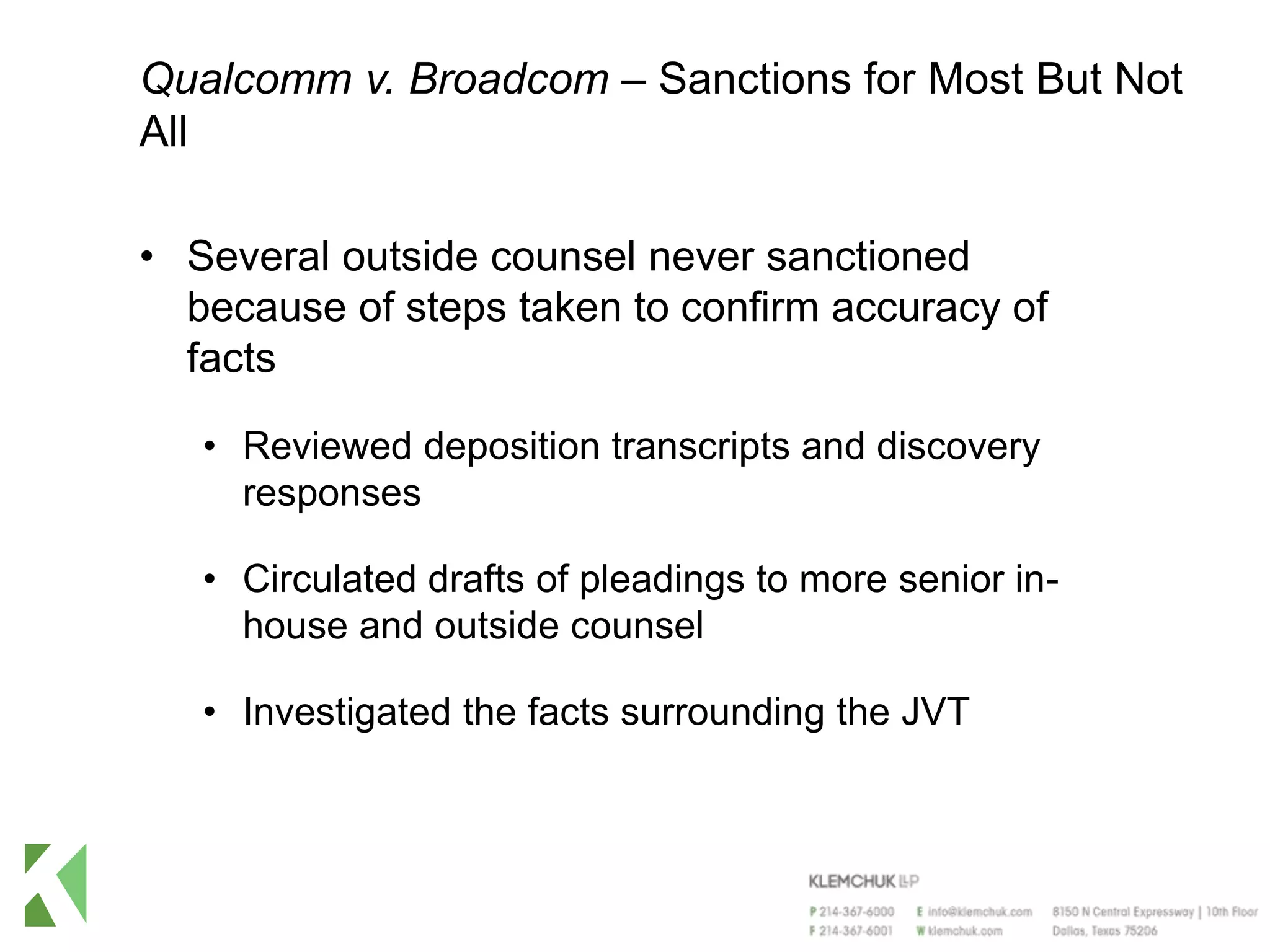Qualcomm v. Broadcom – Sanctions for Most But Not
All
• Several outside counsel never sanctioned
because of steps taken to confirm accuracy of
facts
• Reviewed deposition transcripts and discovery
responses
• Circulated drafts of pleadings to more senior in-
house and outside counsel
• Investigated the facts surrounding the JVT
 
