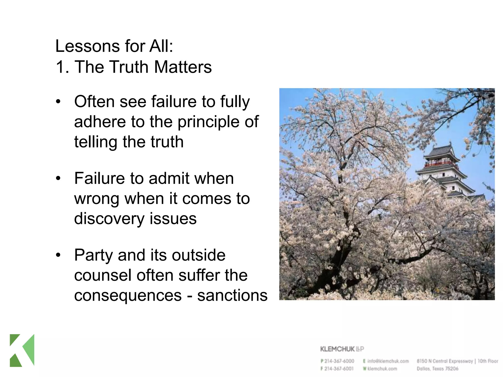 Lessons for All:
1. The Truth Matters
• Often see failure to fully
adhere to the principle of
telling the truth
• Failure to admit when
wrong when it comes to
discovery issues
• Party and its outside
counsel often suffer the
consequences - sanctions
 