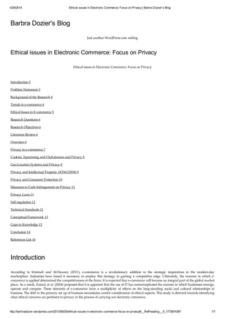 4/29/2014 Ethical issues in Electronic Commerce: Focus on Privacy| Barbra Dozier's Blog
http://barbradozier.wordpress.com/2013/06/20/ethical-issues-in-electronic-commerce-focus-on-privacy/#__RefHeading__9_1773874387 1/7
Barbra Dozier's Blog
Just another WordPress.com weblog
Ethical issues in Electronic Commerce: Focus on Privacy
Ethical issues in Electronic Commerce: Focus on Privacy
Introduction 3
Problem Statement 3
Background of the Research 4
Trends in e-commerce 4
Ethical Issues in E-commerce 5
Research Questions 6
Research Objectives 6
Literature Review 6
Overview 6
Privacy in e-commerce 7
Cookies, Spamming and Clickstreams and Privacy 8
Geo-Location Systems and Privacy 8
Privacy and Intellectual Property 18336125036 9
Privacy and Consumer Protection 10
Measures to Curb Infringement on Privacy 11
Privacy Laws 11
Self-regulation 12
Technical Standards 12
Conceptual Framework 13
Gaps in Knowledge 13
Conclusion 14
References List 14
Introduction
According to Irtaimeh and Al-Hawary (2011), e-commerce is a revolutionary addition to the strategic imperatives in the modern-day
marketplace. Industries have found it necessary to employ this strategy in gaining a competitive edge. Ultimately, the manner in which e-
commerce is applied determined the competitiveness of the firms. It is expected that e-commerce will become an integral part of the global market
place. As a result, Zainul, et al. (2004) proposed that it is apparent that the use of IT has metamorphosed the manner in which businesses emerge,
operate and compete. These elements of e-commerce have a multiplicity of effects on the long-standing social and cultural relationships in
business. The shift in the primary set up of business necessitates careful consideration of ethical aspects. This study is directed towards identifying
what ethical concerns are pertinent to privacy in the process of carrying out electronic commerce.
 