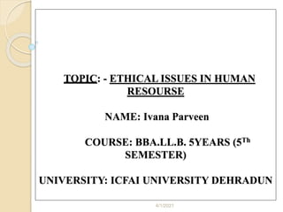 TOPIC: - ETHICAL ISSUES IN HUMAN
RESOURSE
NAME: Ivana Parveen
COURSE: BBA.LL.B. 5YEARS (5Th
SEMESTER)
UNIVERSITY: ICFAI UNIVERSITY DEHRADUN
4/1/2021
 