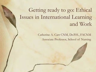 Getting ready to go: Ethical Issues in International Learning and Work Catherine A. Carr CNM, Dr.P.H., FACNM Associate Professor, School of Nursing 