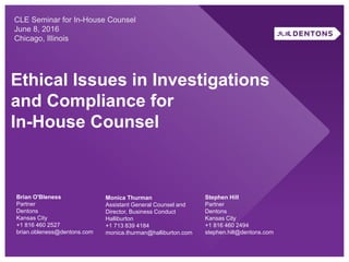 Ethical Issues in Investigations
and Compliance for
In-House Counsel
CLE Seminar for In-House Counsel
June 8, 2016
Chicago, Illinois
Brian O'Bleness
Partner
Dentons
Kansas City
+1 816 460 2527
brian.obleness@dentons.com
Monica Thurman
Assistant General Counsel and
Director, Business Conduct
Halliburton
+1 713 839 4184
monica.thurman@halliburton.com
Stephen Hill
Partner
Dentons
Kansas City
+1 816 460 2494
stephen.hill@dentons.com
 