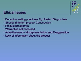 Ethical Issues
• Deceptive selling practices- Eg. Paste 100 gms free
• Shoddy (Inferior) product Construction
• Product Breakdown
• Warranties not honoured
• Advertisements- Misrepresentation and Exaggeration
• Lack of information about the product
 