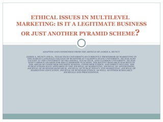 ETHICAL ISSUES IN MULTILEVEL 
MARKETING: IS IT A LEGITIMATE BUSINESS 
OR JUST ANOTHER PYRAMID SCHEME? 
ADAPTED AND CONDENSED FROM THE ARTICLE OF JAMES A. MUNCY 
JAMES A. MUNCY (PH.D., TEXAS TECH UNIVERSITY) IS CURRENTLY PROFESSOR OF MARKETING IN 
THE HARLEY LANGDALE COLLEGE OF BUSINESS AT VALDOSTA STATE UNIVERSITY. HE HAS ALSO 
TAUGHT AT THE UNIVERSITY OF OKLAHOMA, TEXAS TECH, AND CLEMSON UNIVERSITY. HE HAS 
WON VARIOUS AWARDS FOR HIS CLASSROOM TEACHING. HIS RECENT RESEARCH HAS BEEN IN 
THE AREAS OF CONSUMER DECISION MAKING, CONSUMER ETHICS, AND DIRECT SELLING. HIS 
PUBLICATIONS HAVE APPEARED IN THE JOURNAL OF MARKETING, JOURNAL OF ADVERTISING, 
JOURNAL OF BUSINESS RESEARCH, JOURNAL OF PUBLIC POLICY AND MARKETING, JOURNAL OF 
MARKETING EDUCATION, JOURNAL OF BUSINESS ETHICS, AS WELL AS OTHER SCHOLARLY 
JOURNALS AND PROCEEDINGS. 
 