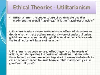 Ethical Theories - Utilitarianism
• Utilitarianism - the proper course of action is the one that
  maximizes the overall “happiness.” It is the “happiness principle.”


Utilitarianism asks a person to examine the effects of his actions to
decide whether these actions are morally correct under utilitarian
guidelines. An actions morally right if its total net benefits exceeds
the total net benefit for any other action.


Utilitarianism has been accused of looking only at the results of
actions, and disregarding the desires or intentions that motivate
them. Intentions seem somehow important: it seems undesirable to
call an action intended to cause harm but that inadvertently causes
good "overall good".
 