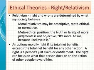 Ethical Theories - Right/Relativism
• Relativism - right and wrong are determined by what
  my society believes
      Moral relativism may be descriptive, meta-ethical,
      or normative.
      Meta-ethical position: the truth or falsity of moral
      judgments is not objective, “It’s moral to me,
      because I believe it is.”
• An actions morally right if its total net benefits
  exceeds the total net benefit for any other action. A
  right is a person’s just claim or entitlement. The right
  can focus on what that person does or on the action
  of other people toward him.
 