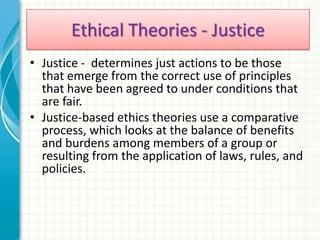 Ethical Theories - Justice
• Justice - determines just actions to be those
  that emerge from the correct use of principles
  that have been agreed to under conditions that
  are fair.
• Justice-based ethics theories use a comparative
  process, which looks at the balance of benefits
  and burdens among members of a group or
  resulting from the application of laws, rules, and
  policies.
 
