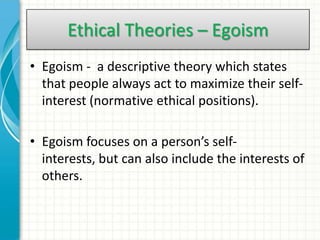 Ethical Theories – Egoism
• Egoism - a descriptive theory which states
  that people always act to maximize their self-
  interest (normative ethical positions).

• Egoism focuses on a person’s self-
  interests, but can also include the interests of
  others.
 