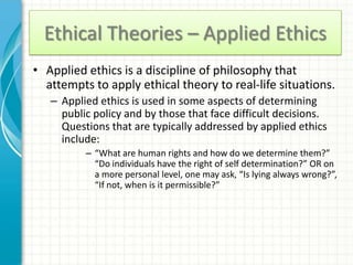 Ethical Theories – Applied Ethics
• Applied ethics is a discipline of philosophy that
  attempts to apply ethical theory to real-life situations.
   – Applied ethics is used in some aspects of determining
     public policy and by those that face difficult decisions.
     Questions that are typically addressed by applied ethics
     include:
          – “What are human rights and how do we determine them?”
            “Do individuals have the right of self determination?” OR on
            a more personal level, one may ask, “Is lying always wrong?”,
            “If not, when is it permissible?”
 