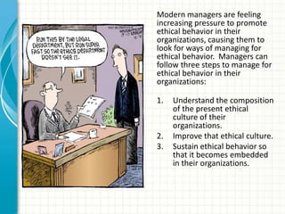Modern managers are feeling
increasing pressure to promote
ethical behavior in their
organizations, causing them to
look for ways of managing for
ethical behavior. Managers can
follow three steps to manage for
ethical behavior in their
organizations:

1.   Understand the composition
     of the present ethical
     culture of their
     organizations.
2.   Improve that ethical culture.
3.   Sustain ethical behavior so
     that it becomes embedded
     in their organizations.
 