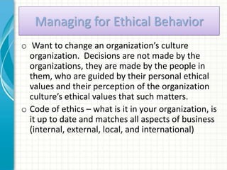 Managing for Ethical Behavior
o Want to change an organization’s culture
  organization. Decisions are not made by the
  organizations, they are made by the people in
  them, who are guided by their personal ethical
  values and their perception of the organization
  culture’s ethical values that such matters.
o Code of ethics – what is it in your organization, is
  it up to date and matches all aspects of business
  (internal, external, local, and international)
 