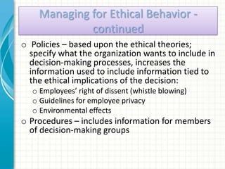 Managing for Ethical Behavior -
             continued
o Policies – based upon the ethical theories;
  specify what the organization wants to include in
  decision-making processes, increases the
  information used to include information tied to
  the ethical implications of the decision:
  o Employees’ right of dissent (whistle blowing)
  o Guidelines for employee privacy
  o Environmental effects
o Procedures – includes information for members
  of decision-making groups
 