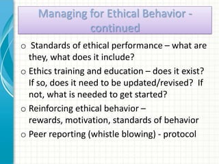 Managing for Ethical Behavior -
             continued
o Standards of ethical performance – what are
  they, what does it include?
o Ethics training and education – does it exist?
  If so, does it need to be updated/revised? If
  not, what is needed to get started?
o Reinforcing ethical behavior –
  rewards, motivation, standards of behavior
o Peer reporting (whistle blowing) - protocol
 