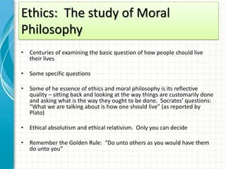 Ethics: The study of Moral
Philosophy
• Centuries of examining the basic question of how people should live
  their lives

• Some specific questions

• Some of he essence of ethics and moral philosophy is its reflective
  quality – sitting back and looking at the way things are customarily done
  and asking what is the way they ought to be done. Socrates’ questions:
  “What we are talking about is how one should live” (as reported by
  Plato)

• Ethical absolutism and ethical relativism. Only you can decide

• Remember the Golden Rule: “Do unto others as you would have them
  do unto you”
 