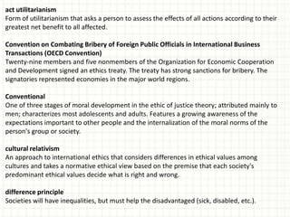 act utilitarianism
Form of utilitarianism that asks a person to assess the effects of all actions according to their
greatest net benefit to all affected.

Convention on Combating Bribery of Foreign Public Officials in International Business
Transactions (OECD Convention)
Twenty-nine members and five nonmembers of the Organization for Economic Cooperation
and Development signed an ethics treaty. The treaty has strong sanctions for bribery. The
signatories represented economies in the major world regions.

Conventional
One of three stages of moral development in the ethic of justice theory; attributed mainly to
men; characterizes most adolescents and adults. Features a growing awareness of the
expectations important to other people and the internalization of the moral norms of the
person's group or society.

cultural relativism
An approach to international ethics that considers differences in ethical values among
cultures and takes a normative ethical view based on the premise that each society's
predominant ethical values decide what is right and wrong.

difference principle
Societies will have inequalities, but must help the disadvantaged (sick, disabled, etc.).
 