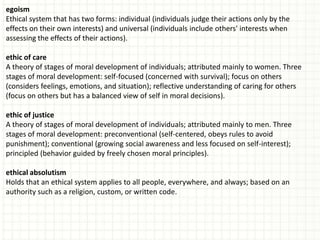 egoism
Ethical system that has two forms: individual (individuals judge their actions only by the
effects on their own interests) and universal (individuals include others' interests when
assessing the effects of their actions).

ethic of care
A theory of stages of moral development of individuals; attributed mainly to women. Three
stages of moral development: self-focused (concerned with survival); focus on others
(considers feelings, emotions, and situation); reflective understanding of caring for others
(focus on others but has a balanced view of self in moral decisions).

ethic of justice
A theory of stages of moral development of individuals; attributed mainly to men. Three
stages of moral development: preconventional (self-centered, obeys rules to avoid
punishment); conventional (growing social awareness and less focused on self-interest);
principled (behavior guided by freely chosen moral principles).

ethical absolutism
Holds that an ethical system applies to all people, everywhere, and always; based on an
authority such as a religion, custom, or written code.
 
