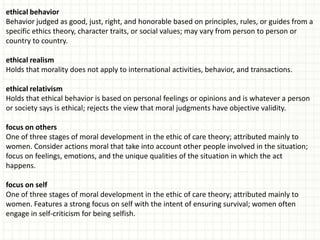 ethical behavior
Behavior judged as good, just, right, and honorable based on principles, rules, or guides from a
specific ethics theory, character traits, or social values; may vary from person to person or
country to country.

ethical realism
Holds that morality does not apply to international activities, behavior, and transactions.

ethical relativism
Holds that ethical behavior is based on personal feelings or opinions and is whatever a person
or society says is ethical; rejects the view that moral judgments have objective validity.

focus on others
One of three stages of moral development in the ethic of care theory; attributed mainly to
women. Consider actions moral that take into account other people involved in the situation;
focus on feelings, emotions, and the unique qualities of the situation in which the act
happens.

focus on self
One of three stages of moral development in the ethic of care theory; attributed mainly to
women. Features a strong focus on self with the intent of ensuring survival; women often
engage in self-criticism for being selfish.
 