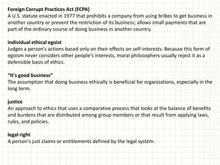 Foreign Corrupt Practices Act (FCPA)
A U.S. statute enacted in 1977 that prohibits a company from using bribes to get business in
another country or prevent the restriction of its business; allows small payments that are
part of the ordinary course of doing business in another country.

individual ethical egoist
Judges a person's actions based only on their effects on self-interests. Because this form of
egoism never considers other people's interests, moral philosophers usually reject it as a
defensible basis of ethics.

“It's good business”
The assumption that doing business ethically is beneficial for organizations, especially in the
long term.

justice
An approach to ethics that uses a comparative process that looks at the balance of benefits
and burdens that are distributed among group members or that result from applying laws,
rules, and policies.

legal right
A person's just claims or entitlements defined by the legal system.
 