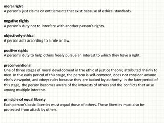 moral right
A person's just claims or entitlements that exist because of ethical standards.

negative rights
A person's duty not to interfere with another person's rights.

objectively ethical
A person acts according to a rule or law.

positive rights
A person's duty to help others freely pursue an interest to which they have a right.

preconventional
One of three stages of moral development in the ethic of justice theory; attributed mainly to
men. In the early period of this stage, the person is self-centered, does not consider anyone
else's viewpoint, and obeys rules because they are backed by authority. In the later period of
this stage, the person becomes aware of the interests of others and the conflicts that arise
among multiple interests.

principle of equal liberty
Each person's basic liberties must equal those of others. Those liberties must also be
protected from attack by others.
 