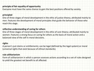 principle of fair equality of opportunity
Everyone must have the same chance to gain the best positions offered by society.

principled
One of three stages of moral development in the ethic of justice theory; attributed mainly to
men. Features the development of moral principles that guide the behavior of those who
reach this stage.

reflective understanding of caring for others
One of three stages of moral development in the ethic of care theory; attributed mainly to
women. Features a strong focus on caring for others as the basis of moral action and a
balanced view of the self in moral decisions.

rights
A person's just claims or entitlements; can be legal (defined by the legal system) or moral
(universal rights that exist because of ethical standards).

rule utilitarianism
Form of utilitarianism in which a person assesses actions according to a set of rules designed
to yield the greatest net benefit to all affected.
 