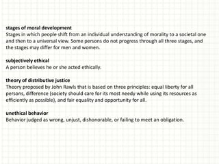 stages of moral development
Stages in which people shift from an individual understanding of morality to a societal one
and then to a universal view. Some persons do not progress through all three stages, and
the stages may differ for men and women.

subjectively ethical
A person believes he or she acted ethically.

theory of distributive justice
Theory proposed by John Rawls that is based on three principles: equal liberty for all
persons, difference (society should care for its most needy while using its resources as
efficiently as possible), and fair equality and opportunity for all.

unethical behavior
Behavior judged as wrong, unjust, dishonorable, or failing to meet an obligation.
 