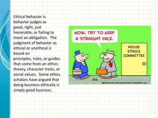 Ethical behavior is
behavior judges as
good, right, just
honorable, or failing to
meet an obligation. The
judgment of behavior as
ethical or unethical is
based on
principles, rules, or guides
that come from an ethics
theory, character traits, or
social values. Some ethics
scholars have argued that
doing business ethically is
simply good business.
 