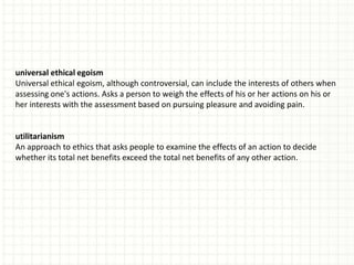 universal ethical egoism
Universal ethical egoism, although controversial, can include the interests of others when
assessing one's actions. Asks a person to weigh the effects of his or her actions on his or
her interests with the assessment based on pursuing pleasure and avoiding pain.


utilitarianism
An approach to ethics that asks people to examine the effects of an action to decide
whether its total net benefits exceed the total net benefits of any other action.
 