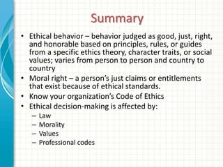 Summary
• Ethical behavior – behavior judged as good, just, right,
  and honorable based on principles, rules, or guides
  from a specific ethics theory, character traits, or social
  values; varies from person to person and country to
  country
• Moral right – a person’s just claims or entitlements
  that exist because of ethical standards.
• Know your organization’s Code of Ethics
• Ethical decision-making is affected by:
   –   Law
   –   Morality
   –   Values
   –   Professional codes
 