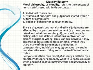 Moral Philosophy
Moral philosophy, or morality, refers to the concept of
human ethics used within three contexts:
1. individual conscience
2. systems of principles and judgments shared within a
culture or community
3. codes of behavior or conduct morality.
Since a single persons moral and ethical judgments are
affected by that persons environment (e.g. how one was
raised and what one was taught), personal morality
distinguishes and defines intentions, motivations or
actions as right or wrong. Thus, various individuals may
disagree about a certain moral or ethic, even if they
share many of the same morals and ethics. In
contraposition, individuals may agree about a certain
moral or ethic even if they subscribe to different moral
codes.
Everyone has their own moral philosophy and their own
morals. Philosophers probably want to keep this in mind
when engaging in philosophy of ethics and philosophy of
morality.
 
