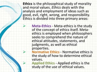 Ethics is the philosophical study of morality
and moral values. Ethics deals with the
analysis and employment of ideas such as
good, evil, right, wrong, and responsibility.
Ethics is divided into three primary areas:
    Meta-Ethics - Meta-ethics is the study
     of the concept of ethics itself. Meta-
     ethics is employed when philosophers
     seeks to comprehend the nature of
     ethical attitudes, statements, and
     judgments, as well as ethical
     properties.
    Normative Ethics - Normative ethics is
     the study of how to determine ethical
     values.
    Applied Ethics - Applied ethics is the
     study of the use of ethical values.
 