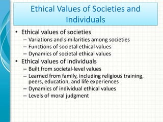 Ethical Values of Societies and
                Individuals
• Ethical values of societies
   – Variations and similarities among societies
   – Functions of societal ethical values
   – Dynamics of societal ethical values
• Ethical values of individuals
   – Built from societal-level values
   – Learned from family, including religious training,
     peers, education, and life experiences
   – Dynamics of individual ethical values
   – Levels of moral judgment
 