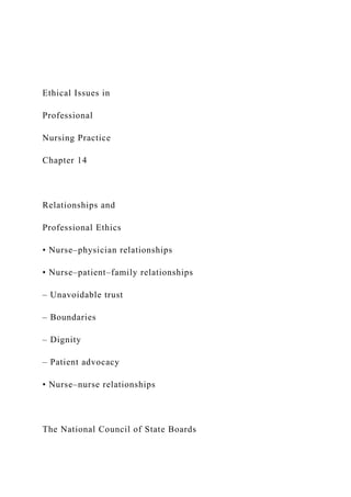 Ethical Issues in
Professional
Nursing Practice
Chapter 14
Relationships and
Professional Ethics
• Nurse–physician relationships
• Nurse–patient–family relationships
– Unavoidable trust
– Boundaries
– Dignity
– Patient advocacy
• Nurse–nurse relationships
The National Council of State Boards
 