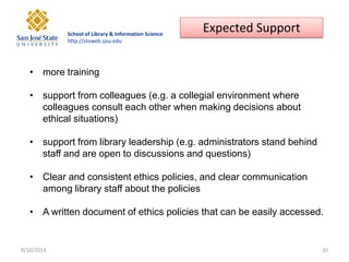School of Library & Information Science http://slisweb.sjsu.edu 
9/10/2014 
10 
•more training 
•support from colleagues (e.g. a collegial environment where colleagues consult each other when making decisions about ethical situations) 
•support from library leadership (e.g. administrators stand behind staff and are open to discussions and questions) 
•Clear and consistent ethics policies, and clear communication among library staff about the policies 
•A written document of ethics policies that can be easily accessed. 
Expected Support  