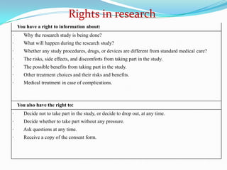 You have a right to information about:
· Why the research study is being done?
· What will happen during the research study?
· Whether any study procedures, drugs, or devices are different from standard medical care?
· The risks, side effects, and discomforts from taking part in the study.
· The possible benefits from taking part in the study.
· Other treatment choices and their risks and benefits.
· Medical treatment in case of complications.
You also have the right to:
· Decide not to take part in the study, or decide to drop out, at any time.
· Decide whether to take part without any pressure.
· Ask questions at any time.
· Receive a copy of the consent form.
Rights in research
 