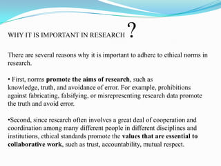 WHY IT IS IMPORTANT IN RESEARCH ?
There are several reasons why it is important to adhere to ethical norms in
research.
• First, norms promote the aims of research, such as
knowledge, truth, and avoidance of error. For example, prohibitions
against fabricating, falsifying, or misrepresenting research data promote
the truth and avoid error.
•Second, since research often involves a great deal of cooperation and
coordination among many different people in different disciplines and
institutions, ethical standards promote the values that are essential to
collaborative work, such as trust, accountability, mutual respect.
 