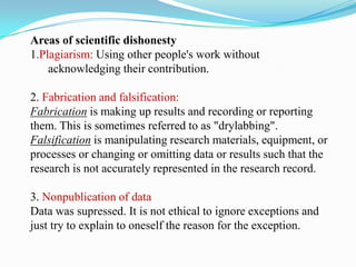 Areas of scientific dishonesty
1.Plagiarism: Using other people's work without
acknowledging their contribution.
2. Fabrication and falsification:
Fabrication is making up results and recording or reporting
them. This is sometimes referred to as "drylabbing".
Falsification is manipulating research materials, equipment, or
processes or changing or omitting data or results such that the
research is not accurately represented in the research record.
3. Nonpublication of data
Data was supressed. It is not ethical to ignore exceptions and
just try to explain to oneself the reason for the exception.
 