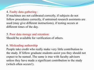 4. Faulty data-gathering :
If machines are not calibrated correctly, if subjects do not
follow procedures correctly, if untrained research assistants are
used (may give different instructions), if testing occurs at
different times of the day.
5. Poor data storage and retention:
Should be available for verification of others.
6. Misleading authorship
People take credit who really make very little contribution to
the study. If fellow graduate students assist you they should not
expect to be named .The same is true with faculty advisors
unless they have made a significant contribution to the study
(which often occurs!).
 
