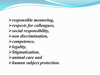 responsible mentoring,
respects for colleagues,
social responsibility,
non discrimination,
competence,
legality,
Stigmatization,
animal care and
human subject protection.
 