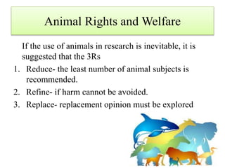 Animal Rights and Welfare
If the use of animals in research is inevitable, it is
suggested that the 3Rs
1. Reduce- the least number of animal subjects is
recommended.
2. Refine- if harm cannot be avoided.
3. Replace- replacement opinion must be explored
 