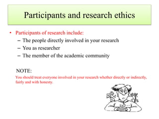 Participants and research ethics
• Participants of research include:
– The people directly involved in your research
– You as researcher
– The member of the academic community
NOTE:
You should treat everyone involved in your research whether directly or indirectly,
fairly and with honesty.
 