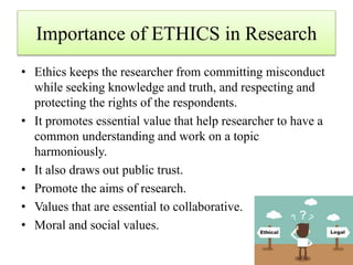Importance of ETHICS in Research
• Ethics keeps the researcher from committing misconduct
while seeking knowledge and truth, and respecting and
protecting the rights of the respondents.
• It promotes essential value that help researcher to have a
common understanding and work on a topic
harmoniously.
• It also draws out public trust.
• Promote the aims of research.
• Values that are essential to collaborative.
• Moral and social values.
 