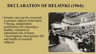 DECLARATION OF HELSINKI (1964):
• Greater care can be exercised
to protect subjects from harm.
• Strong, independent
justification for exposing a
healthy volunteer to
substantial risk of harm.
• Investigators must protect life
and health of research
subjects.
 