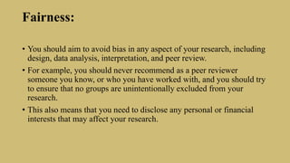 Fairness:
• You should aim to avoid bias in any aspect of your research, including
design, data analysis, interpretation, and peer review.
• For example, you should never recommend as a peer reviewer
someone you know, or who you have worked with, and you should try
to ensure that no groups are unintentionally excluded from your
research.
• This also means that you need to disclose any personal or financial
interests that may affect your research.
 