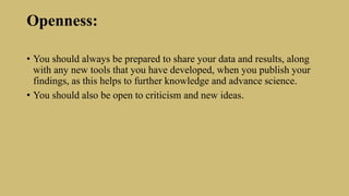 Openness:
• You should always be prepared to share your data and results, along
with any new tools that you have developed, when you publish your
findings, as this helps to further knowledge and advance science.
• You should also be open to criticism and new ideas.
 